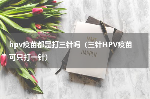 hpv疫苗都是打三针吗（三针HPV疫苗可只打一针）