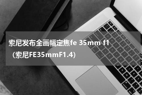 索尼发布全画幅定焦fe 35mm f1（索尼FE35mmF1.4）