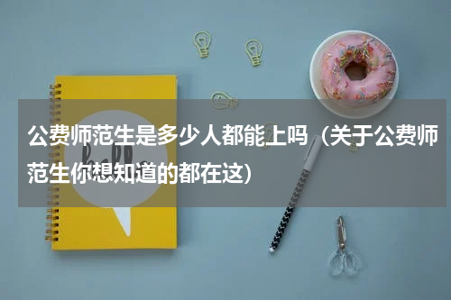 公费师范生是多少人都能上吗（关于公费师范生你想知道的都在这）
