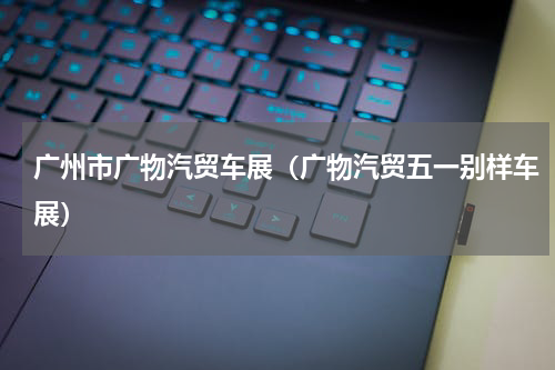 广州市广物汽贸车展（广物汽贸五一别样车展）
