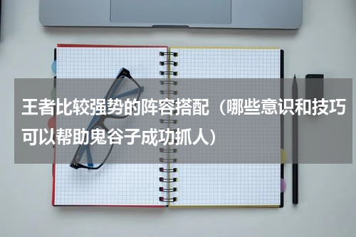 王者比较强势的阵容搭配（哪些意识和技巧可以帮助鬼谷子成功抓人）