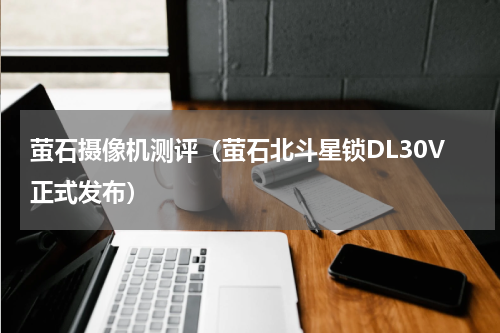 萤石摄像机测评（萤石北斗星锁DL30V正式发布）