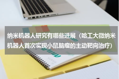 纳米机器人研究有哪些进展（哈工大微纳米机器人首次实现小鼠脑瘤的主动靶向治疗）