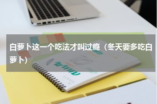 白萝卜这一个吃法才叫过瘾（冬天要多吃白萝卜）