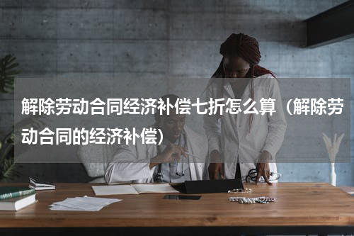 解除劳动合同经济补偿七折怎么算（解除劳动合同的经济补偿）