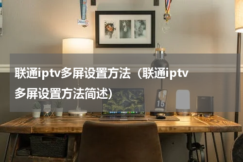 联通iptv多屏设置方法（联通iptv多屏设置方法简述）