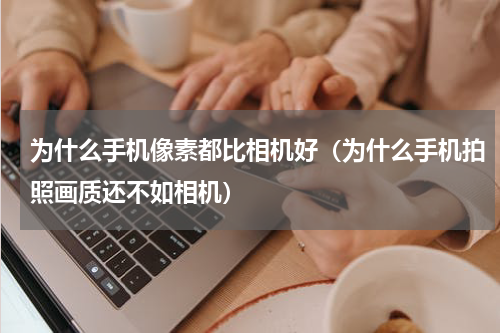 为什么手机像素都比相机好（为什么手机拍照画质还不如相机）