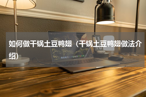 如何做干锅土豆鸭翅（干锅土豆鸭翅做法介绍）