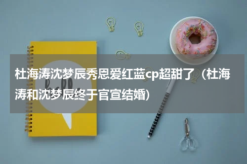 杜海涛沈梦辰秀恩爱红蓝cp超甜了（杜海涛和沈梦辰终于官宣结婚）