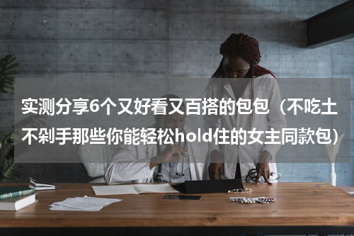 实测分享6个又好看又百搭的包包（不吃土不剁手那些你能轻松hold住的女主同款包）