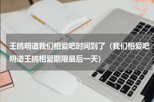 王鸥明道我们相爱吧时间到了（我们相爱吧明道王鸥相爱期限最后一天）