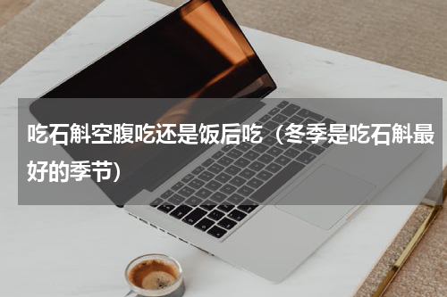 吃石斛空腹吃还是饭后吃（冬季是吃石斛最好的季节）