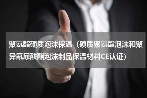 聚氨酯硬质泡沫保温（硬质聚氨酯泡沫和聚异氰尿酸酯泡沫制品保温材料CE认证）