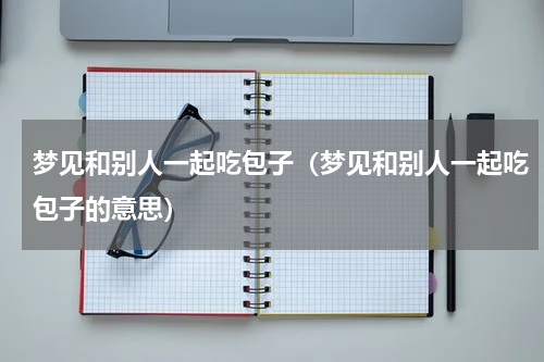 梦见和别人一起吃包子（梦见和别人一起吃包子的意思）
