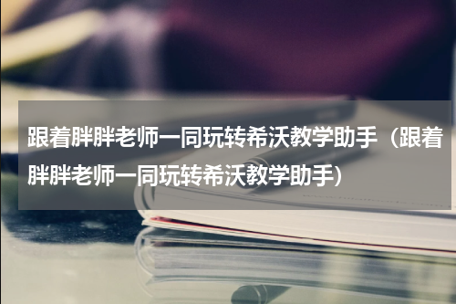 跟着胖胖老师一同玩转希沃教学助手（跟着胖胖老师一同玩转希沃教学助手）