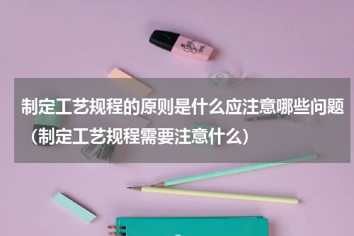制定工艺规程的原则是什么应注意哪些问题（制定工艺规程需要注意什么）