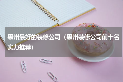 惠州最好的装修公司（惠州装修公司前十名实力推荐）