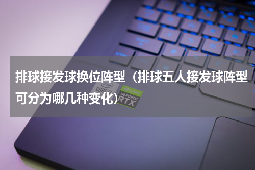 排球接发球换位阵型（排球五人接发球阵型可分为哪几种变化）