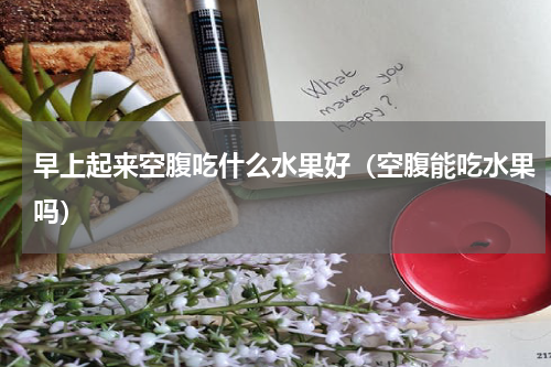 早上起来空腹吃什么水果好（空腹能吃水果吗）