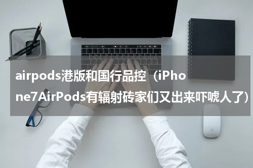 airpods港版和国行品控（iPhone7AirPods有辐射砖家们又出来吓唬人了）