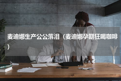麦迪娜生产公公落泪（麦迪娜孕期狂喝咖啡）