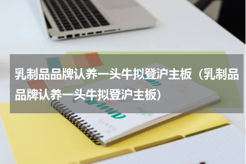 乳制品品牌认养一头牛拟登沪主板（乳制品品牌认养一头牛拟登沪主板）
