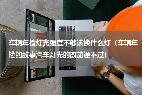 车辆年检灯光强度不够该换什么灯（车辆年检的故事汽车灯光的改动通不过）