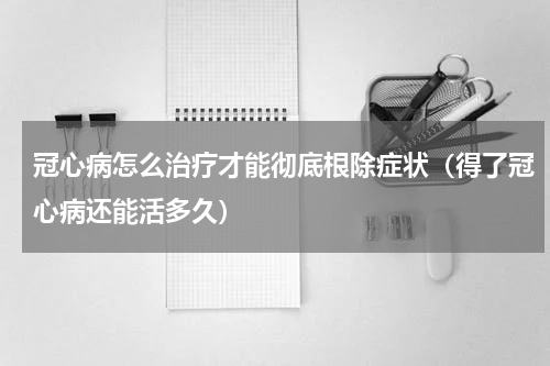 冠心病怎么治疗才能彻底根除症状（得了冠心病还能活多久）
