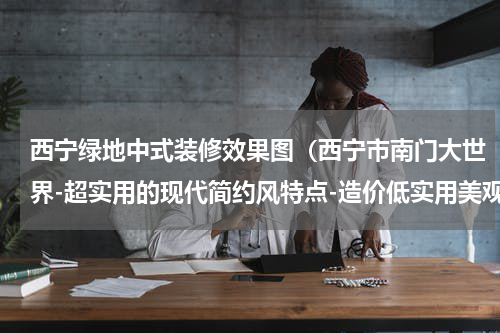 西宁绿地中式装修效果图（西宁市南门大世界-超实用的现代简约风特点-造价低实用美观）
