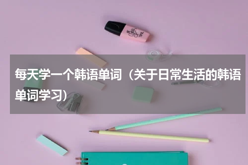 每天学一个韩语单词（关于日常生活的韩语单词学习）