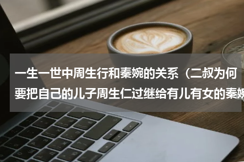 一生一世中周生行和秦婉的关系（二叔为何要把自己的儿子周生仁过继给有儿有女的秦婉）