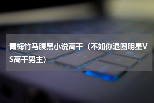 青梅竹马腹黑小说高干（不如你退圈明星VS高干男主）