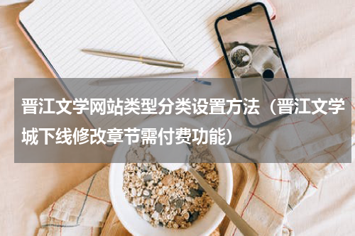 晋江文学网站类型分类设置方法（晋江文学城下线修改章节需付费功能）