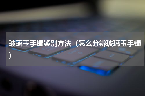 玻璃玉手镯鉴别方法（怎么分辨玻璃玉手镯）