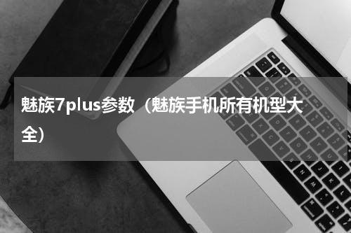 魅族7plus参数（魅族手机所有机型大全）