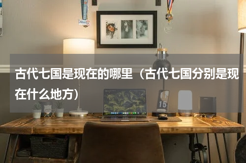 古代七国是现在的哪里（古代七国分别是现在什么地方）