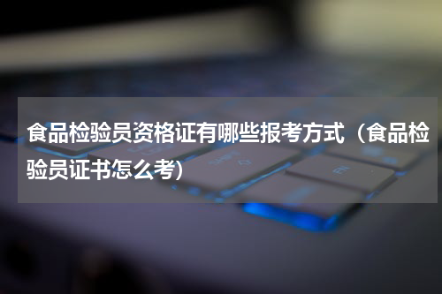 食品检验员资格证有哪些报考方式（食品检验员证书怎么考）