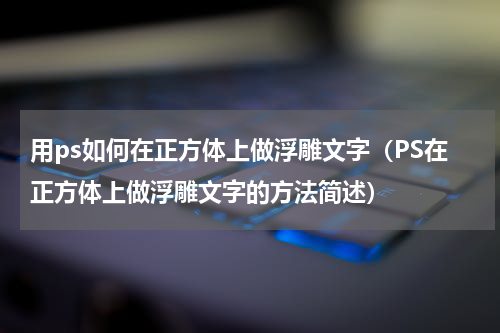 用ps如何在正方体上做浮雕文字（PS在正方体上做浮雕文字的方法简述）