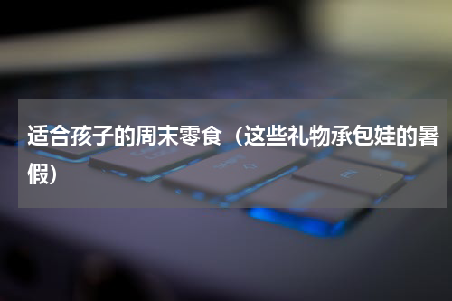 适合孩子的周末零食（这些礼物承包娃的暑假）
