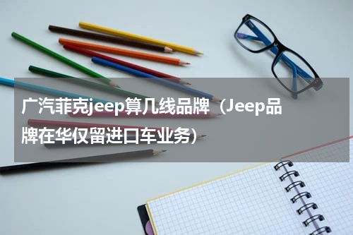 广汽菲克jeep算几线品牌（Jeep品牌在华仅留进口车业务）
