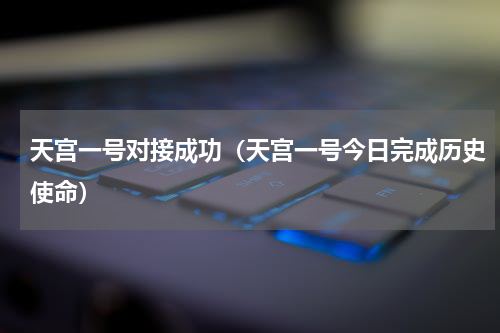 天宫一号对接成功（天宫一号今日完成历史使命）