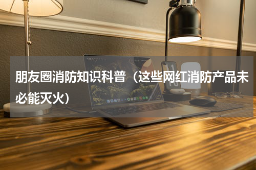 朋友圈消防知识科普（这些网红消防产品未必能灭火）