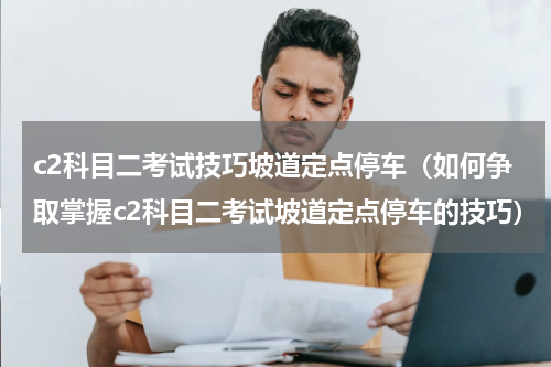 c2科目二考试技巧坡道定点停车（如何争取掌握c2科目二考试坡道定点停车的技巧）