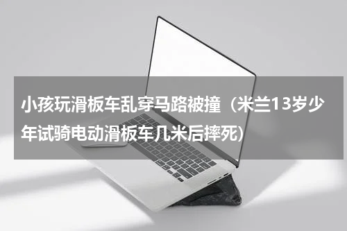 小孩玩滑板车乱穿马路被撞（米兰13岁少年试骑电动滑板车几米后摔死）