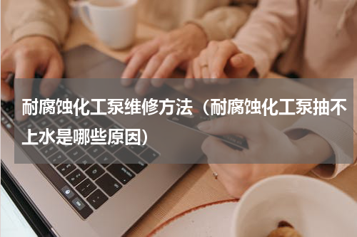 耐腐蚀化工泵维修方法（耐腐蚀化工泵抽不上水是哪些原因）