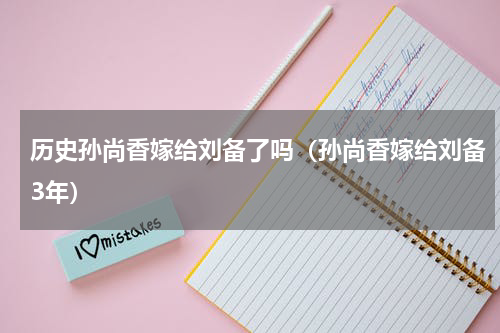 历史孙尚香嫁给刘备了吗（孙尚香嫁给刘备3年）