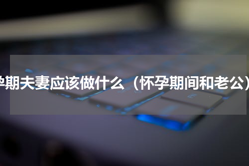 孕期夫妻应该做什么（怀孕期间和老公）