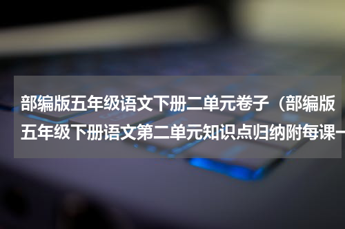 部编版五年级语文下册二单元卷子（部编版五年级下册语文第二单元知识点归纳附每课一练及单元测试卷）