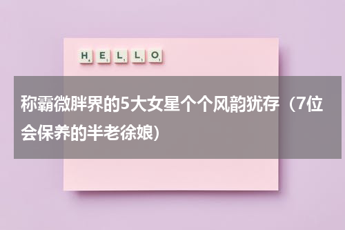 称霸微胖界的5大女星个个风韵犹存（7位会保养的半老徐娘）