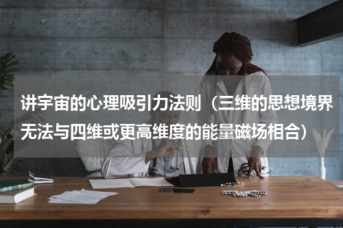讲宇宙的心理吸引力法则（三维的思想境界无法与四维或更高维度的能量磁场相合）